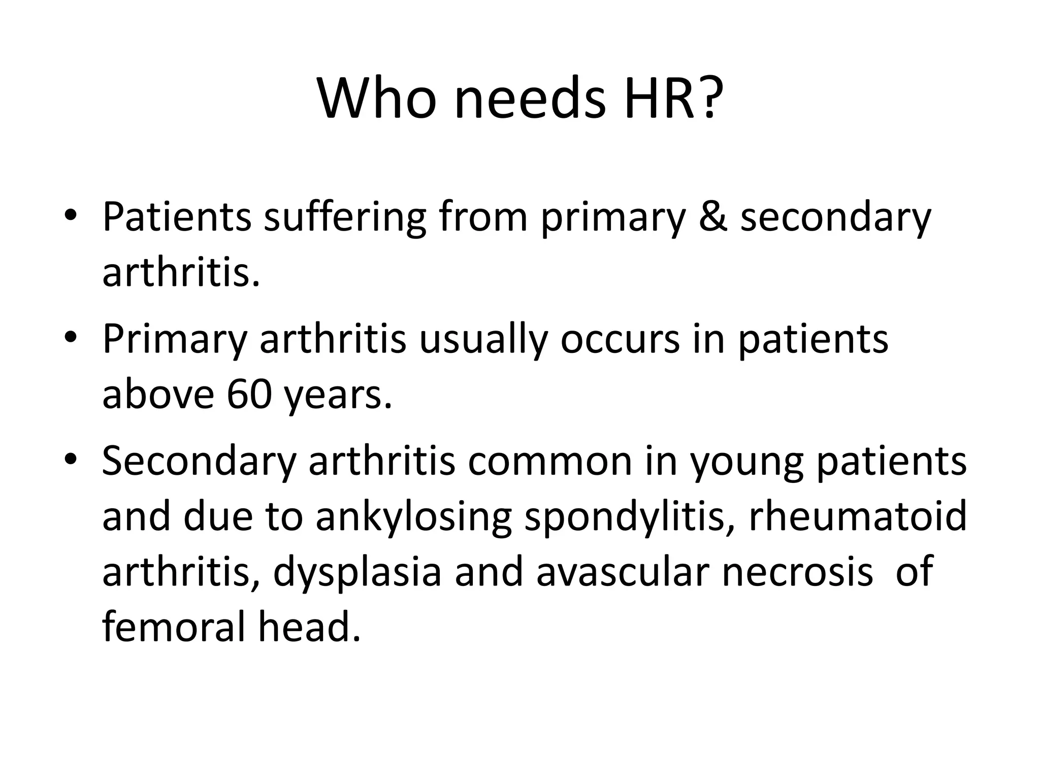 Who needs HR?Patients suffering from primary & secondary arthritis.Primary arthritis usually occurs in patients above 60 years.Secondary arthritis common in young patients and due to ankylosingspondylitis, rheumatoid arthritis, dysplasia and avascular necrosis  of femoral head.