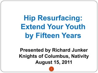 Hip Resurfacing: Extend Your Youth by Fifteen Years Presented by Richard Junker Knights of Columbus, Nativity August 15, 2011 1 