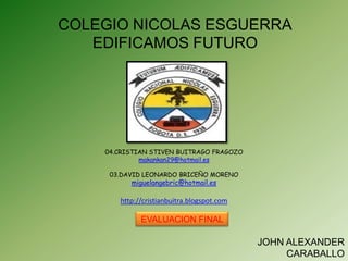 COLEGIO NICOLAS ESGUERRA
   EDIFICAMOS FUTURO




    04.CRISTIAN STIVEN BUITRAGO FRAGOZO
             makankan29@hotmail.es

     03.DAVID LEONARDO BRICEÑO MORENO
          miguelangebric@hotmail.es

       http://cristianbuitra.blogspot.com

             EVALUACION FINAL

                                            JOHN ALEXANDER
                                                 CARABALLO
 