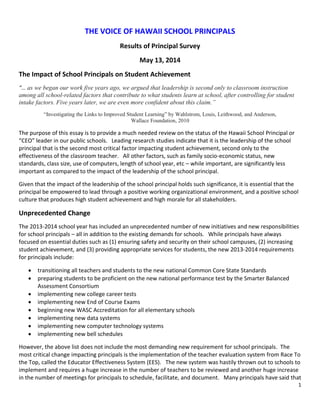 1
THE VOICE OF HAWAII SCHOOL PRINCIPALS
Results of Principal Survey
May 13, 2014
The Impact of School Principals on Student Achievement
“… as we began our work five years ago, we argued that leadership is second only to classroom instruction
among all school-related factors that contribute to what students learn at school, after controlling for student
intake factors. Five years later, we are even more confident about this claim.”
“Investigating the Links to Improved Student Learning” by Wahlstrom, Louis, Leithwood, and Anderson,
Wallace Foundation, 2010
The purpose of this essay is to provide a much needed review on the status of the Hawaii School Principal or
“CEO” leader in our public schools. Leading research studies indicate that it is the leadership of the school
principal that is the second most critical factor impacting student achievement, second only to the
effectiveness of the classroom teacher. All other factors, such as family socio-economic status, new
standards, class size, use of computers, length of school year, etc – while important, are significantly less
important as compared to the impact of the leadership of the school principal.
Given that the impact of the leadership of the school principal holds such significance, it is essential that the
principal be empowered to lead through a positive working organizational environment, and a positive school
culture that produces high student achievement and high morale for all stakeholders.
Unprecedented Change
The 2013-2014 school year has included an unprecedented number of new initiatives and new responsibilities
for school principals – all in addition to the existing demands for schools. While principals have always
focused on essential duties such as (1) ensuring safety and security on their school campuses, (2) increasing
student achievement, and (3) providing appropriate services for students, the new 2013-2014 requirements
for principals include:
 transitioning all teachers and students to the new national Common Core State Standards
 preparing students to be proficient on the new national performance test by the Smarter Balanced
Assessment Consortium
 implementing new college career tests
 implementing new End of Course Exams
 beginning new WASC Accreditation for all elementary schools
 implementing new data systems
 implementing new computer technology systems
 implementing new bell schedules
However, the above list does not include the most demanding new requirement for school principals. The
most critical change impacting principals is the implementation of the teacher evaluation system from Race To
the Top, called the Educator Effectiveness System (EES). The new system was hastily thrown out to schools to
implement and requires a huge increase in the number of teachers to be reviewed and another huge increase
in the number of meetings for principals to schedule, facilitate, and document. Many principals have said that
 