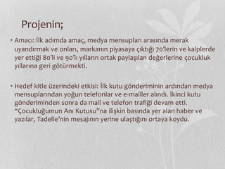 Projenin; 
• Amacı: İlk adımda amaç, medya mensupları arasında merak 
uyandırmak ve onları, markanın piyasaya çıktığı 70′lerin ve kalplerde 
yer ettiği 80′li ve 90′lı yılların ortak paylaşılan değerlerine çocukluk 
yıllarına geri götürmekti. 
• Hedef kitle üzerindeki etkisi: İlk kutu gönderiminin ardından medya 
mensuplarından yoğun telefonlar ve e-mailler alındı. İkinci kutu 
gönderiminden sonra da mail ve telefon trafiği devam etti. 
“Çocukluğumun Anı Kutusu”na ilişkin basında yer alan haber ve 
yazılar, Tadelle’nin mesajının yerine ulaştığını ortaya koydu. 
 