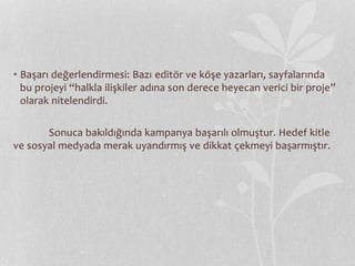 • Başarı değerlendirmesi: Bazı editör ve köşe yazarları, sayfalarında 
bu projeyi “halkla ilişkiler adına son derece heyecan verici bir proje” 
olarak nitelendirdi. 
Sonuca bakıldığında kampanya başarılı olmuştur. Hedef kitle 
ve sosyal medyada merak uyandırmış ve dikkat çekmeyi başarmıştır. 
