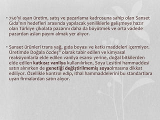 • 750'yi aşan üretim, satış ve pazarlama kadrosuna sahip olan Sanset 
Gıda'nın hedefleri arasında yapılacak yeniliklerle gelişmeye hazır 
olan Türkiye çikolata pazarını daha da büyütmek ve orta vadede 
pazardan aslan payını almak yer alıyor. 
• Sanset ürünleri trans yağ, gıda boyası ve katkı maddeleri içermiyor. 
Üretimde Doğala özdeş" olarak tabir edilen ve kimyasal 
reaksiyonlarla elde edilen vanilya esansı yerine, doğal bitkilerden 
elde edilen katkısız vanilya kullanılırken, Soya Lesitini hammaddesi 
satın alınırken de genetiği değiştirilmemiş soyaolmasına dikkat 
ediliyor. Özellikle kontrol edip, ithal hammaddelerini bu standartlara 
uyan firmalardan satın alıyor. 
 