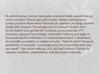 • İlk adımda amaç, medya mensupları arasında merak uyandırmak ve 
onları çocukluk yıllarına geri götürmekti. Medya mensuplarına, 
içinde çocukluk dönemlerini hatırlatacak objelerin yer aldığı, kimden 
gittiği belli olmayan “Çocukluğumun Anı Kutusu” ismiyle birer 
kırmızı kadife kutu gönderildi. Kutulara, posta pulundan PTT 
jetonuna, topaçtan bez bebeğe, tedavülden kalkmış eski kağıt ve 
bozuk paralardan misketlere ve kartpostallara kadar o dönemlere 
ait nostaljik oyuncaklar ve objeler konuldu. “Eski bir dost” imzasıyla 
gönderilen ve sonunda “çocukluğunuzun anı kutusunda eksik olan 
şey neydi?” diye soran mektup, 70′li, 80′li,90′lı yıllarda Türkiye’de 
yaşanan trendlere, alışkanlıklara, tutkulara işaret ediyordu. 
 