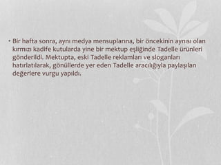 • Bir hafta sonra, aynı medya mensuplarına, bir öncekinin aynısı olan 
kırmızı kadife kutularda yine bir mektup eşliğinde Tadelle ürünleri 
gönderildi. Mektupta, eski Tadelle reklamları ve sloganları 
hatırlatılarak, gönüllerde yer eden Tadelle aracılığıyla paylaşılan 
değerlere vurgu yapıldı. 
 