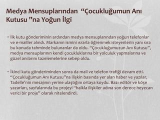 Medya Mensuplarından “Çocukluğumun Anı 
Kutusu ”na Yoğun İlgi 
• İlk kutu gönderiminin ardından medya mensuplarından yoğun telefonlar 
ve e-mailler alındı. Markanın ismini ısrarla öğrenmek isteyenlerin yanı sıra 
bu konuda tahminde bulunanlar da oldu. “Çocukluğumuzun Anı Kutusu”, 
medya mensuplarının kendi çocukluklarına bir yolculuk yapmalarına ve 
güzel anılarını tazelemelerine sebep oldu. 
• İkinci kutu gönderiminden sonra da mail ve telefon trafiği devam etti. 
“Çocukluğumun Anı Kutusu”na ilişkin basında yer alan haber ve yazılar, 
Tadelle’nin mesajının yerine ulaştığını ortaya koydu. Bazı editör ve köşe 
yazarları, sayfalarında bu projeyi “halkla ilişkiler adına son derece heyecan 
verici bir proje” olarak nitelendirdi. 
 