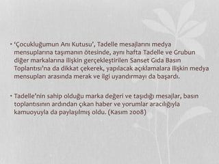 • ‘Çocukluğumun Anı Kutusu’, Tadelle mesajlarını medya 
mensuplarına taşımanın ötesinde, aynı hafta Tadelle ve Grubun 
diğer markalarına ilişkin gerçekleştirilen Sanset Gıda Basın 
Toplantısı’na da dikkat çekerek, yapılacak açıklamalara ilişkin medya 
mensupları arasında merak ve ilgi uyandırmayı da başardı. 
• Tadelle’nin sahip olduğu marka değeri ve taşıdığı mesajlar, basın 
toplantısının ardından çıkan haber ve yorumlar aracılığıyla 
kamuoyuyla da paylaşılmış oldu. (Kasım 2008) 
 