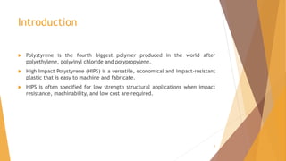 Introduction
 Polystyrene is the fourth biggest polymer produced in the world after
polyethylene, polyvinyl chloride and polypropylene.
 High Impact Polystyrene (HIPS) is a versatile, economical and impact-resistant
plastic that is easy to machine and fabricate.
 HIPS is often specified for low strength structural applications when impact
resistance, machinability, and low cost are required.
3
 