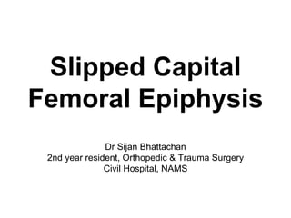 Slipped Capital
Femoral Epiphysis
Dr Sijan Bhattachan
2nd year resident, Orthopedic & Trauma Surgery
Civil Hospital, NAMS
 