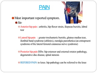 PAIN
●Most important reported symptom.
●Site
●Anterior hip pain : arthritis, hip flexor strain, iliopsoasbursitis, labral
tear
●Lateral hip pain : greater trochanteric bursitis, gluteus medius tear,
iliotibial band syndrome (athletes), meralgia paresthetica (an entrapment
syndrome of the lateral femoral cutaneous nerve syndrome)
●Posterior hip pain DDx: hip extensor and external rotator pathology,
degenerative disc disease, spinal stenosis
●REFEREDPAIN:to knee. hip pathology can be referred to the knee
 
