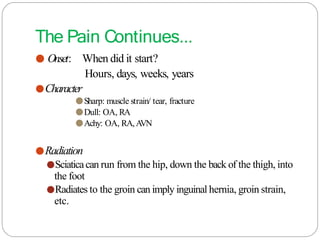 The Pain Continues...
● Onset: When did it start?
Hours, days, weeks, years
●Character
●Sharp: muscle strain/ tear, fracture
●Dull: OA, RA
●Achy: OA, RA, A
VN
●Radiation
●Sciaticacan run from the hip, down the back of the thigh, into
the foot
●Radiates to the groin can imply inguinal hernia, groin strain,
etc.
 