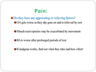 Pain:
●Do theyhave anyaggravatingor relievingfactors?
●OAgets worse asthey daygoes on and is relieved byrest
●Muscle tears/sprains may be exacerbated by movement
●RAis worse after prolonged periods of rest
●If analgesiaworks, find out what they take and how often!
 