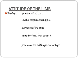 ATTITUDE OF THE LIMB
●Standing : position of the head
level of scapulae and nipples
curvature ofthe spine
attitude of hip, knee &ankle
position of the ASIS-square or oblique
 