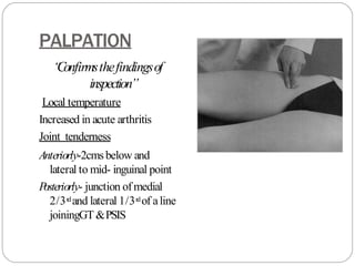 PALPATION
“
Confirmsthefindingsof
inspection”
Local temperature
Increased in acute arthritis
Joint tenderness
Anteriorly-2cmsbelow and
lateral to mid- inguinal point
P
osteriorly- junction ofmedial
2/3rdand lateral 1/3rdof aline
joiningGT&PSIS
 