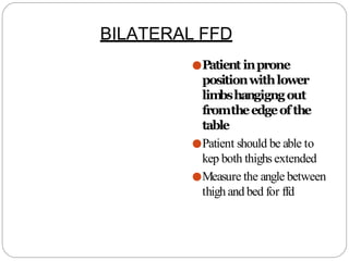 ●Patient inprone
positionwithlower
lim
bshangigngout
fromtheedgeofthe
table
●Patient should be able to
kep both thighs extended
●Measure the angle between
thigh and bed for ffd
BILATERAL FFD
 