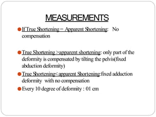 MEASUREMENTS
●IfTrue Shortening= Apparent Shortening: No
compensation
●True Shortening >apparent shortening: only part of the
deformity is compensated by tilting the pelvis(fixed
abduction deformity)
●True Shortening<apparent Shortening:fixed adduction
deformity with no compensation
●Every10 degree of deformity : 01 cm
 