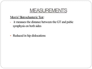 MEASUREMENTS
Morris’Bistrochanteric Test:
• it measues the distance between the GT and pubic
symphysis on bothsides
• Reduced in hip dislocations
 