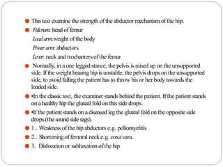 ● This test examine the strength of the abductor mechanism of the hip.
● Fulcrum: head offemur
Loadarm:weight ofthe body
Powerarm: abductors
Lever: neck and trochantersofthe femur
● Normally, in aone legged stance, the pelvis is raised up on the unsupported
side. Ifthe weight bearing hip is unstable, the pelvis drops on the unsupported
side, to avoid fallingthe patient has to throw hisor her body towards the
loaded side.
● •In the classic test, the examiner stands behind the patient. Ifthe patient stands
on ahealthy hip the gluteal fold on this side drops.
● •If the patient stands on adiseased leg the gluteal fold on the opposite side
drops(the sound side sags).
● 1.. Weakness of the hip abductors e.g. poliomyelitis
● 2.. Shorteningoffemoral neck e.g. coxavara.
● 3. Dislocation or subluxation ofthe hip
 