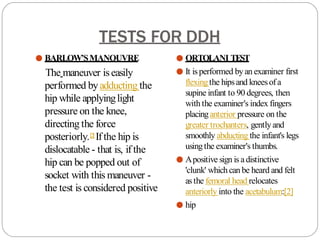 TESTS FOR DDH
● BARLOW’SMANOUVRE
The maneuver iseasily
performed byadducting the
hip while applyinglight
pressure on the knee,
directing the force
posteriorly.[2
] Ifthe hip is
dislocatable - that is, if the
hip can be popped out of
socket with this maneuver -
the test is considered positive
● ORTOLANI TEST
● It isperformed byan examiner first
flexingthe hipsand kneesofa
supine infant to 90 degrees, then
with the examiner's index fingers
placinganterior pressure on the
greater trochanters, gentlyand
smoothly abducting the infant's legs
usingthe examiner's thumbs.
● Apositive sign is adistinctive
'clunk' whichcan be heard and felt
asthe femoral head relocates
anteriorly into the acetabulum:[2]
● hip
 
