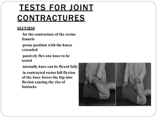 TESTS FOR JOINT
CONTRACTURES
EL
Y’STEST
for the contracture of the rectus
femoris
prone position with the knees
extended
passively flex one knee to be
tested
normally knee can be flexed fully
in contracted rectus full flexion
of the knee forces the hip into
flexion causing the rise of
buttocks
 
