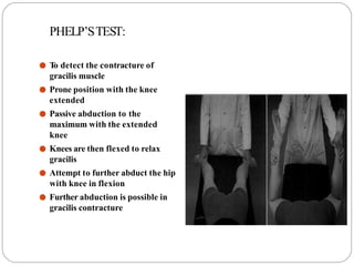 PHELP’STEST:
● T
o detect the contracture of
gracilis muscle
● Prone position with the knee
extended
● Passive abduction to the
maximum with the extended
knee
● Knees are then flexed to relax
gracilis
● Attempt to further abduct the hip
with knee in flexion
● Further abduction is possible in
gracilis contracture
 