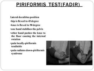 PIRIFORMIS TEST(FADIR)
Lateral decubitus position
•hip is flexed to 45 degree
•knee is flexed to 90 degree
•one hand stabilises the pelvis
•other hand pushes the knee to
the floor causing the internal
rotation
•pain locally-piriformis
tendinitis
•pain radiates down-piriformis
syndrome
 