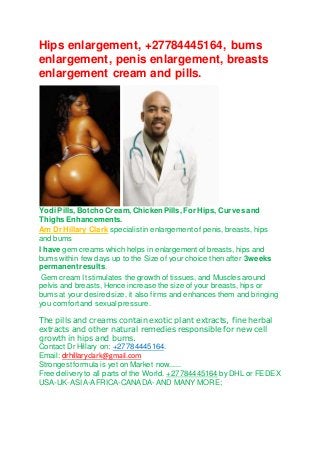 Hips enlargement, +27784445164, bums 
enlargement, penis enlargement, breasts 
enlargement cream and pills. 
Yodi Pills, Botcho Cream, Chicken Pills, For Hips, Curves and 
Thighs Enhancements. 
Am Dr Hillary Clark specialist in enlargement of penis, breasts, hips 
and bums 
I have gem creams which helps in enlargement of breasts, hips and 
bums within few days up to the Size of your choice then after 3weeks 
permanent results. 
Gem cream It stimulates the growth of tissues, and Muscles around 
pelvis and breasts, Hence increase the size of your breasts, hips or 
bums at your desired size, it also firms and enhances them and bringing 
you comfort and sexual pressure. 
The pills and creams contain exotic plant extracts, fine herbal 
extracts and other natural remedies responsible for new cell 
growth in hips and bums. 
Contact Dr Hillary on: +27784445164. 
Email: drhillaryclark@gmail.com 
Strongest formula is yet on Market now...... 
Free delivery to all parts of the World. +27784445164 by DHL or FEDEX 
USA-UK-ASIA-AFRICA-CANADA- AND MANY MORE; 
