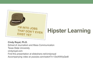 Hipster Learning
Cindy Royal, Ph.D.
School of Journalism and Mass Communication
Texas State University
cindyroyal.com
Find this presentation at slideshare.net/cindyroyal
Accompanying video at youtube.com/watch?v=-DwXWXyQot8
 