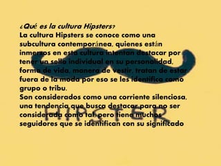 ¿Qué es la cultura Hipsters?
La cultura Hipsters se conoce como una
subcultura contemporánea, quienes están
inmersos en esta cultura intentan destacar por
tener un sello individual en su personalidad,
forma de vida, manera de vestir, tratan de estar
fuera de la moda por eso se les identifica como
grupo o tribu.
Son considerados como una corriente silenciosa,
una tendencia que busca destacar para no ser
considerada como tal, pero tiene muchos
seguidores que se identifican con su significado