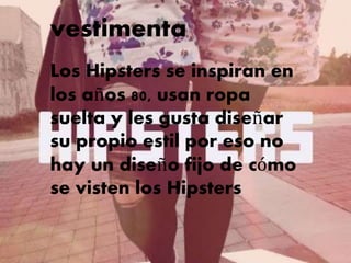 vestimenta
Vestimenta:
Los Hipsters se inspiran en
los años 80, usan ropa
suelta y les gusta diseñar
su propio estil por eso no
hay un diseño fijo de cómo
se visten los Hipsters
