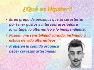 ¿Qué es Hipster?
• Es un grupo de personas que se caracteriza
por tener gustos e intereses asociados a
lo vintage, lo alternativo y lo independiente.
• Poseen una sensibilidad variada, inclinada a
estilos de vida alternativos
• Prefieren la comida orgánica o
beber cervezas artesanales
 
