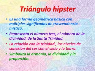 Triángulo hipster
• Es una forma geométrica básica con
múltiples significados de trascendencia
mística.
• Representa el número tres, el número de la
divinidad, de la Santa Trinidad.
• La relación con la trinidad , los niveles de
conexión del ser con el cielo y la tierra.
• Simboliza la armonía, la divinidad y la
proporción.
 