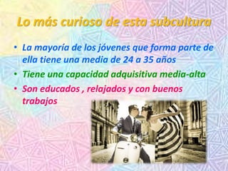 Lo más curioso de esta subcultura
• La mayoría de los jóvenes que forma parte de
ella tiene una media de 24 a 35 años
• Tiene una capacidad adquisitiva media-alta
• Son educados , relajados y con buenos
trabajos
 