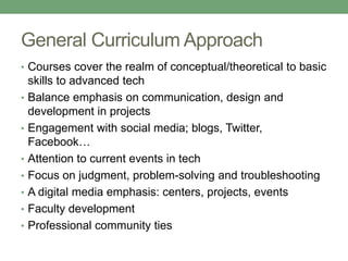 General Curriculum Approach
• Courses cover the realm of conceptual/theoretical to basic
skills to advanced tech
• Balance emphasis on communication, design and
development in projects
• Engagement with social media; blogs, Twitter,
Facebook…
• Attention to current events in tech
• Focus on judgment, problem-solving and troubleshooting
• A digital media emphasis: centers, projects, events
• Faculty development
• Professional community ties
 