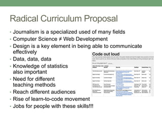 Radical Curriculum Proposal
• Journalism is a specialized used of many fields
• Computer Science ≠ Web Development
• Design is a key element in being able to communicate
effectively
• Data, data, data
• Knowledge of statistics
also important
• Need for different
teaching methods
• Reach different audiences
• Rise of learn-to-code movement
• Jobs for people with these skills!!!
 