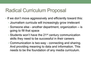 Radical Curriculum Proposal
• If we don’t move aggressively and efficiently toward this:
• Journalism curricula will increasingly grow irrelevant
• Someone else - another department, organization – is
going to fill that space
• Students won’t have the 21st century communication
skills they need to be successful in their careers
• Communication is two-way - connecting and sharing.
And providing meaning to data and information. This
needs to be the foundation of any media curriculum.
 