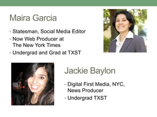 Maira Garcia
• Statesman, Social Media Editor
• Now Web Producer at
The New York Times
• Undergrad and Grad at TXST
Jackie Baylon
• Digital First Media, NYC,
News Producer
• Undergrad TXST
 