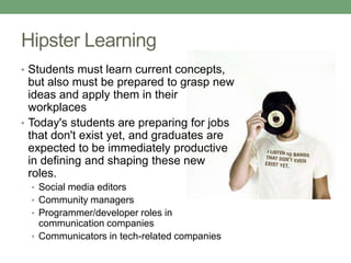Hipster Learning
• Students must learn current concepts,
but also must be prepared to grasp new
ideas and apply them in their
workplaces
• Today's students are preparing for jobs
that don't exist yet, and graduates are
expected to be immediately productive
in defining and shaping these new
roles.
• Social media editors
• Community managers
• Programmer/developer roles in
communication companies
• Communicators in tech-related companies
 
