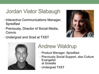 Jordan Viator Slabaugh
• Interactive Communications Manager,
Spredfast
• Previously, Director of Social Media,
Convio
• Undergrad and Grad at TXST
Andrew Waldrup
• Product Manager, Spredfast
• Previously Social Support, also Culture
Evangelist
at Gowalla
• Undergrad TXST
 
