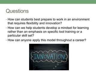 Questions
• How can students best prepare to work in an environment
that requires flexibility and innovation?
• How can we help students develop a mindset for learning
rather than an emphasis on specific tool training or a
particular skill set?
• How can anyone apply this model throughout a career?
 