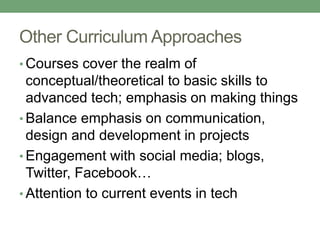 Other Curriculum Approaches 
• Courses cover the realm of 
conceptual/theoretical to basic skills to 
advanced tech; emphasis on making things 
• Balance emphasis on communication, 
design and development in projects 
• Engagement with social media; blogs, 
Twitter, Facebook… 
• Attention to current events in tech 
 