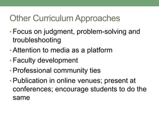 Other Curriculum Approaches 
• Focus on judgment, problem-solving and 
troubleshooting 
• Attention to media as a platform 
• Faculty development 
• Professional community ties 
• Publication in online venues; present at 
conferences; encourage students to do the 
same 
 