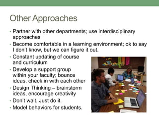 Other Approaches 
• Partner with other departments; use interdisciplinary 
approaches 
• Become comfortable in a learning environment; ok to say 
I don’t know, but we can figure it out. 
• Constant updating of course 
and curriculum 
• Develop a support group 
within your faculty; bounce 
ideas, check in with each other 
• Design Thinking – brainstorm 
ideas, encourage creativity 
• Don’t wait. Just do it. 
• Model behaviors for students. 
 