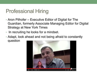 Professional Hiring 
• Aron Pilhofer – Executive Editor of Digital for The 
Guardian, formerly Associate Managing Editor for Digital 
Strategy at New York Times 
• In recruiting he looks for a mindset. 
• Adapt, look ahead and not being afraid to constantly 
question 
 