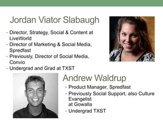 Jordan Viator Slabaugh 
• Director, Strategy, Social & Content at 
LiveWorld 
• Director of Marketing & Social Media, 
Spredfast 
• Previously, Director of Social Media, 
Convio 
• Undergrad and Grad at TXST 
Andrew Waldrup 
• Product Manager, Spredfast 
• Previously Social Support, also Culture 
Evangelist 
at Gowalla 
• Undergrad TXST 
 