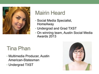 Mairin Heard 
Tina Phan 
• Social Media Specialist, 
HomeAway 
• Undergrad and Grad TXST 
• On winning team, Austin Social Media 
Awards 2013 
• Multimedia Producer, Austin 
American-Statesman 
• Undergrad TXST 
 