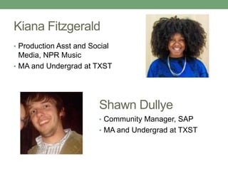 Kiana Fitzgerald 
• Production Asst and Social 
Media, NPR Music 
• MA and Undergrad at TXST 
Shawn Dullye 
• Community Manager, SAP 
• MA and Undergrad at TXST 
 