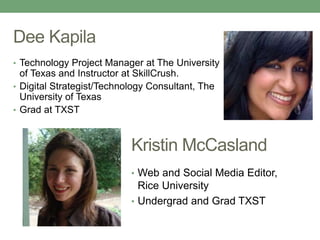 Dee Kapila 
• Technology Project Manager at The University 
of Texas and Instructor at SkillCrush. 
• Digital Strategist/Technology Consultant, The 
University of Texas 
• Grad at TXST 
Kristin McCasland 
• Web and Social Media Editor, 
Rice University 
• Undergrad and Grad TXST 
 