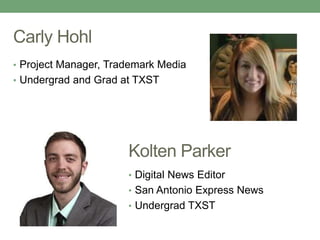 Carly Hohl 
• Project Manager, Trademark Media 
• Undergrad and Grad at TXST 
Kolten Parker 
• Digital News Editor 
• San Antonio Express News 
• Undergrad TXST 
 
