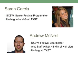 Sarah Garcia 
• SXSW, Senior Festival Programmer 
• Undergrad and Grad TXST 
Andrew McNeill 
• SXSW, Festival Coordinator 
• Also Staff Writer, 48 Min of Hell blog 
• Undergrad TXST 
 